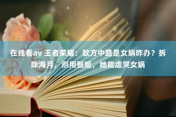 在线看av 王者荣耀：敌方中路是女娲咋办？拆除海月，别用甄姬，她能虐哭女娲