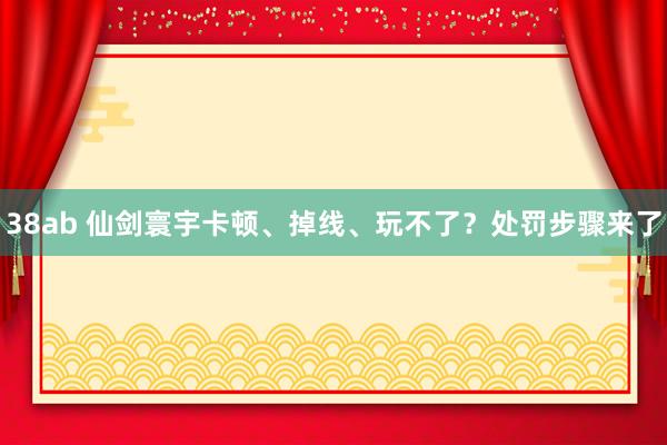 38ab 仙剑寰宇卡顿、掉线、玩不了？处罚步骤来了