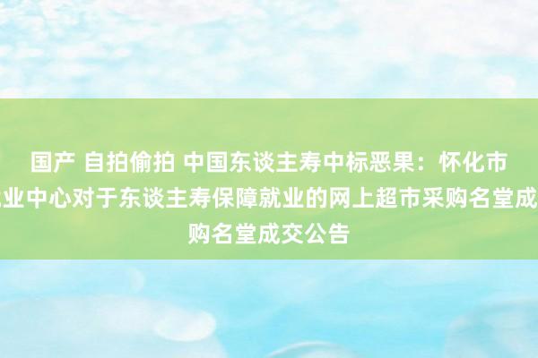 国产 自拍偷拍 中国东谈主寿中标恶果：怀化市政务就业中心对于东谈主寿保障就业的网上超市采购名堂成交公告