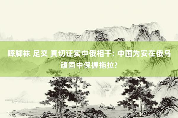 踩脚袜 足交 真切证实中俄相干: 中国为安在俄乌顽固中保握拖拉?