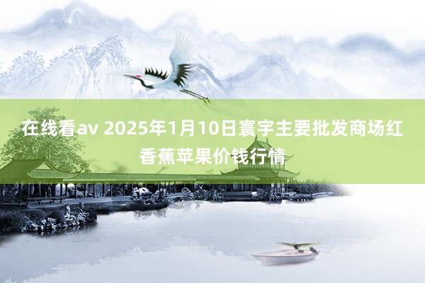 在线看av 2025年1月10日寰宇主要批发商场红香蕉苹果价钱行情