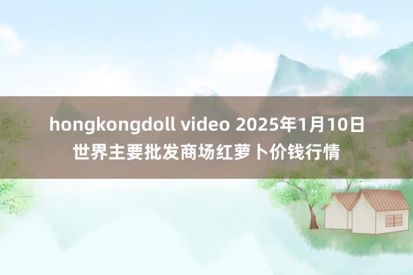 hongkongdoll video 2025年1月10日世界主要批发商场红萝卜价钱行情