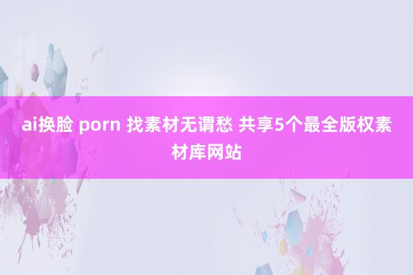 ai换脸 porn 找素材无谓愁 共享5个最全版权素材库网站