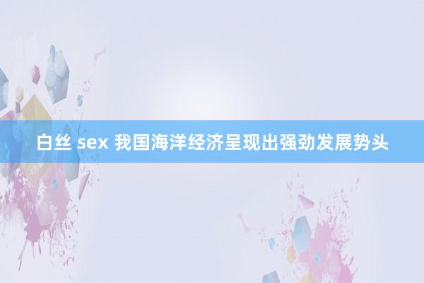 白丝 sex 我国海洋经济呈现出强劲发展势头