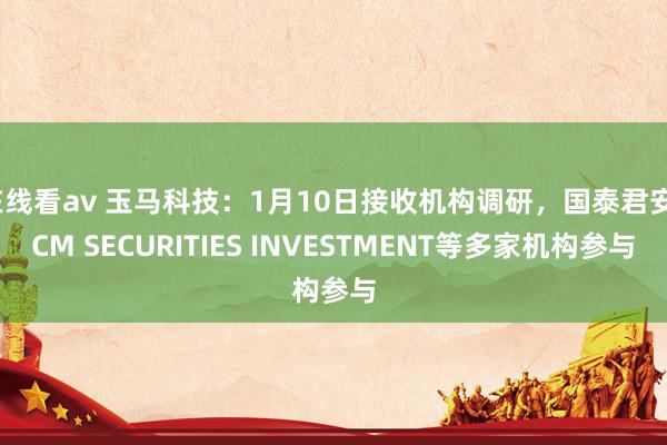 在线看av 玉马科技：1月10日接收机构调研，国泰君安、CM SECURITIES INVESTMENT等多家机构参与