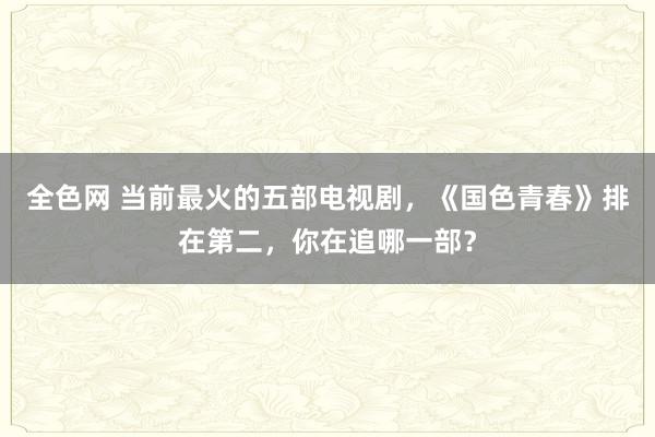 全色网 当前最火的五部电视剧，《国色青春》排在第二，你在追哪一部？