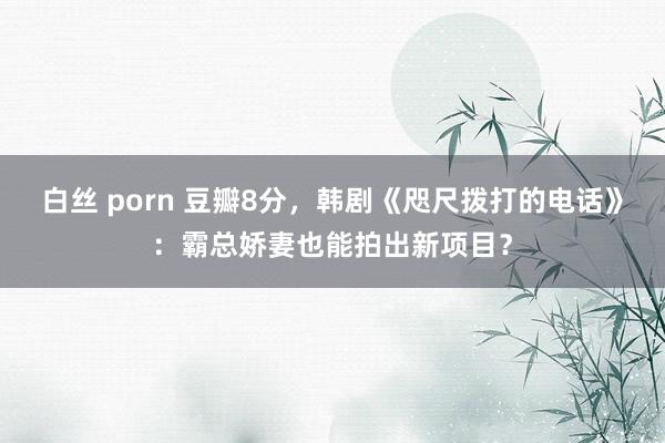 白丝 porn 豆瓣8分，韩剧《咫尺拨打的电话》：霸总娇妻也能拍出新项目？