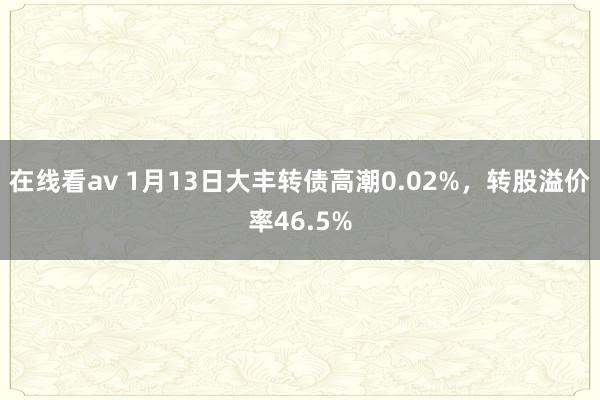 在线看av 1月13日大丰转债高潮0.02%，转股溢价率46.5%