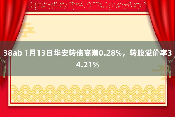 38ab 1月13日华安转债高潮0.28%，转股溢价率34.21%