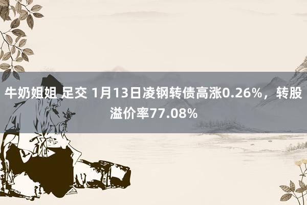 牛奶姐姐 足交 1月13日凌钢转债高涨0.26%，转股溢价率77.08%