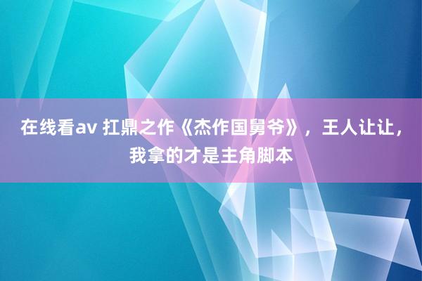 在线看av 扛鼎之作《杰作国舅爷》，王人让让，我拿的才是主角脚本