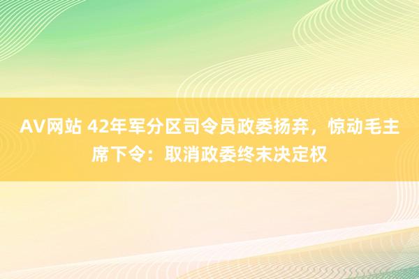 AV网站 42年军分区司令员政委扬弃，惊动毛主席下令：取消政委终末决定权