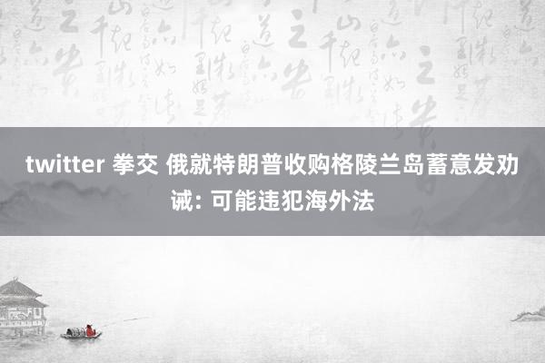 twitter 拳交 俄就特朗普收购格陵兰岛蓄意发劝诫: 可能违犯海外法