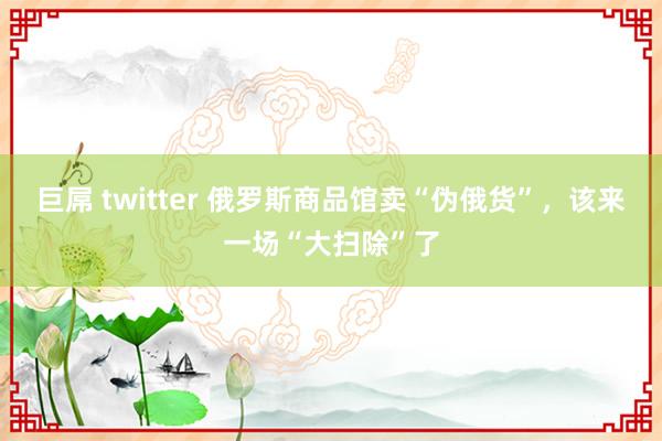 巨屌 twitter 俄罗斯商品馆卖“伪俄货”，该来一场“大扫除”了