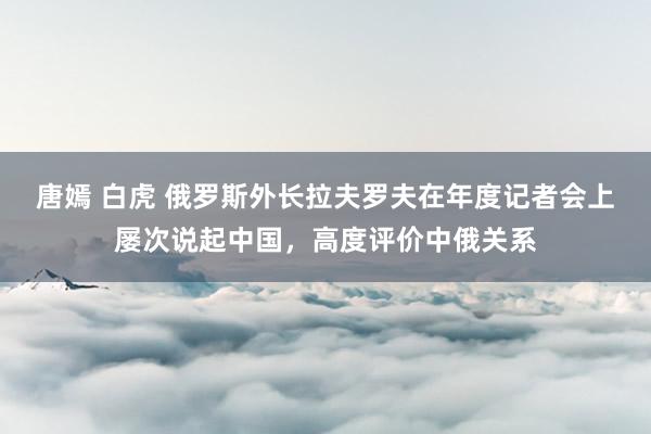 唐嫣 白虎 俄罗斯外长拉夫罗夫在年度记者会上屡次说起中国，高度评价中俄关系