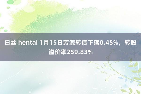 白丝 hentai 1月15日芳源转债下落0.45%，转股溢价率259.83%