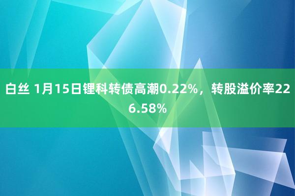 白丝 1月15日锂科转债高潮0.22%，转股溢价率226.58%