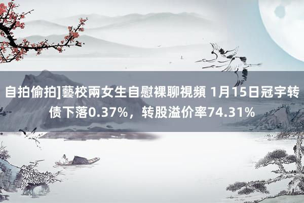 自拍偷拍]藝校兩女生自慰裸聊視頻 1月15日冠宇转债下落0.37%，转股溢价率74.31%