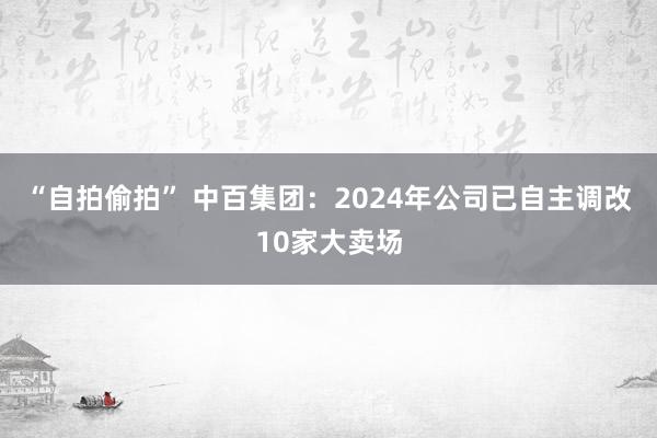 “自拍偷拍” 中百集团：2024年公司已自主调改10家大卖场