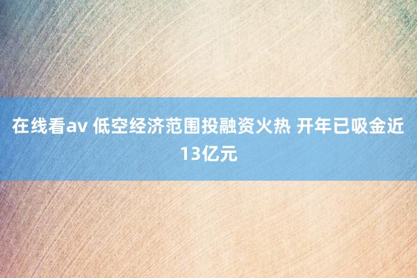 在线看av 低空经济范围投融资火热 开年已吸金近13亿元