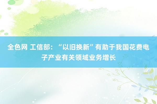 全色网 工信部：“以旧换新”有助于我国花费电子产业有关领域业务增长